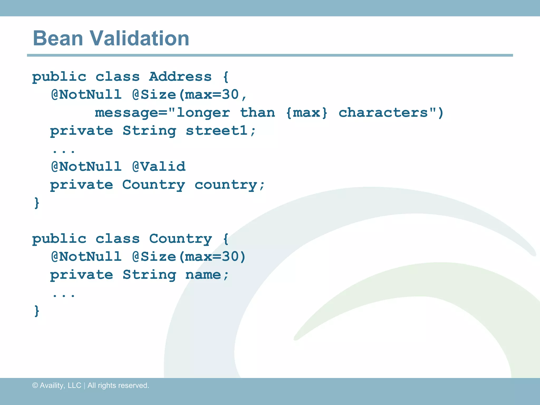 Bean Validation
public class Address {
  @NotNull @Size(max=30,
       message="longer than {max} characters")
  private String street1;
  ...
  @NotNull @Valid
  private Country country;
}

public class Country {
  @NotNull @Size(max=30)
  private String name;
  ...
}



© Availity, LLC | All rights reserved.
 