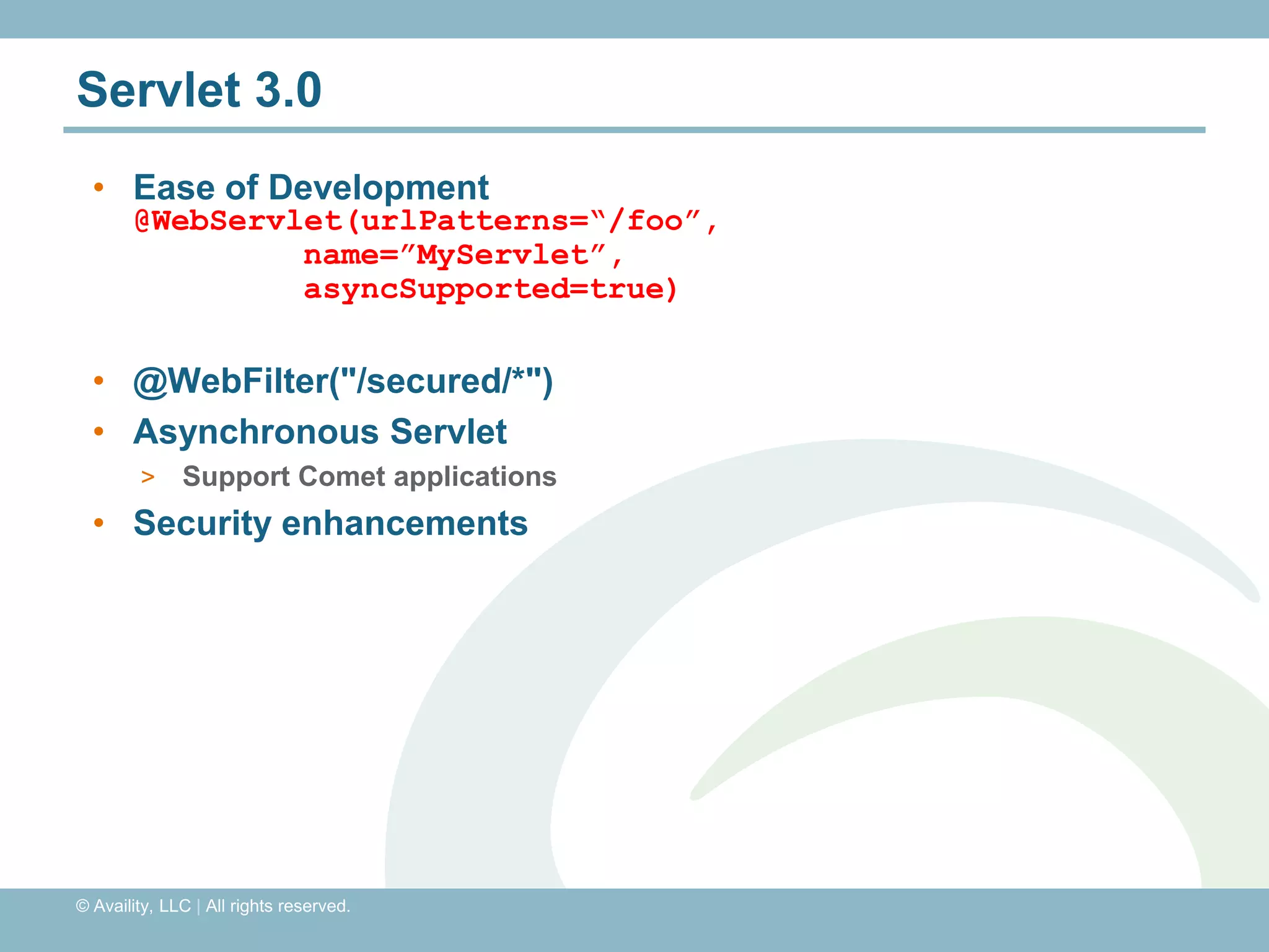 Servlet 3.0
  • Ease of Development
       @WebServlet(urlPatterns=“/foo”,
                name=”MyServlet”,
                asyncSupported=true)

  • @WebFilter("/secured/*")
  • Asynchronous Servlet
        >     Support Comet applications
  • Security enhancements




© Availity, LLC | All rights reserved.
 