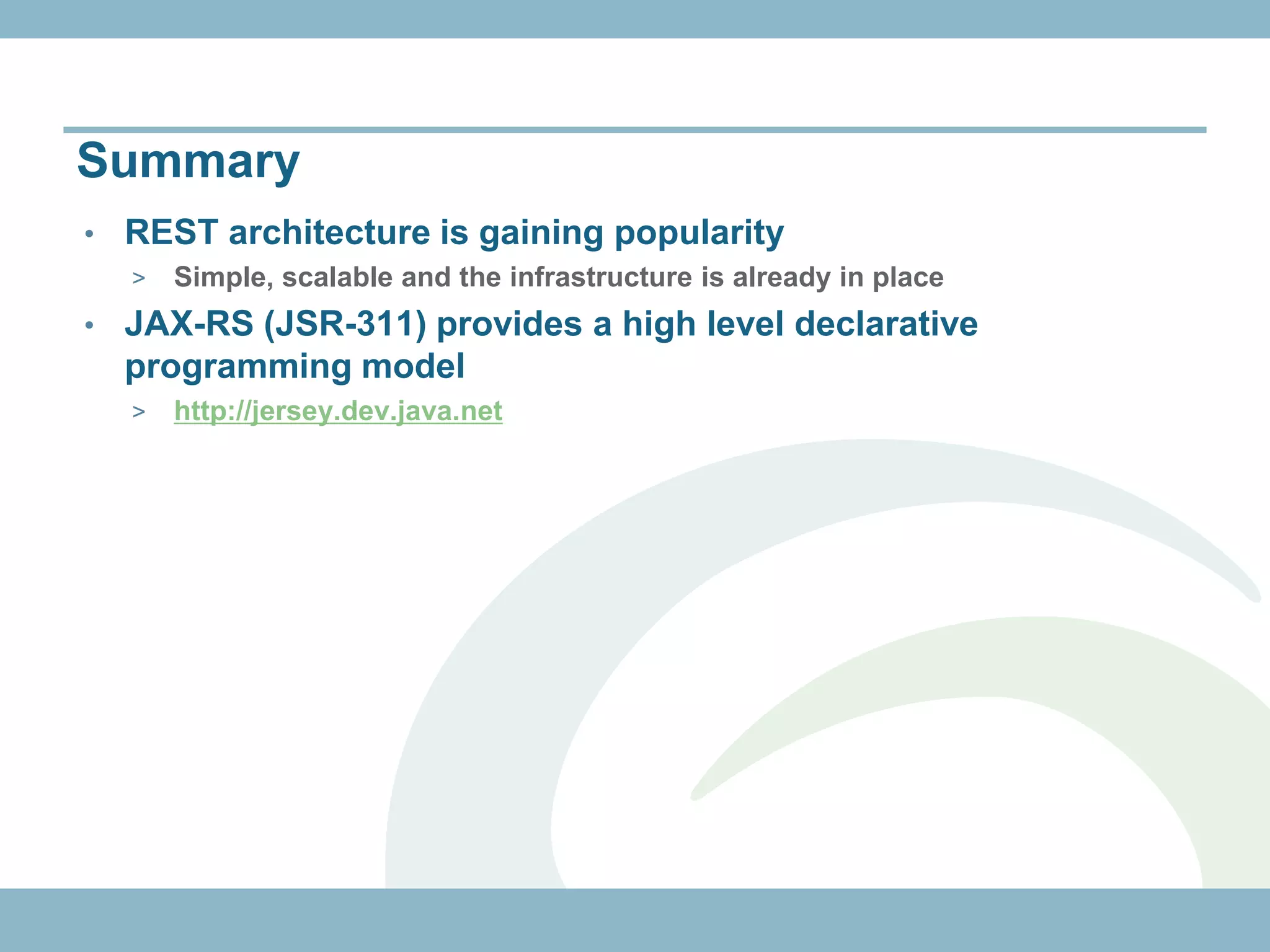 Summary
•   REST architecture is gaining popularity
    >   Simple, scalable and the infrastructure is already in place
•   JAX-RS (JSR-311) provides a high level declarative
    programming model
    >   http://jersey.dev.java.net
 