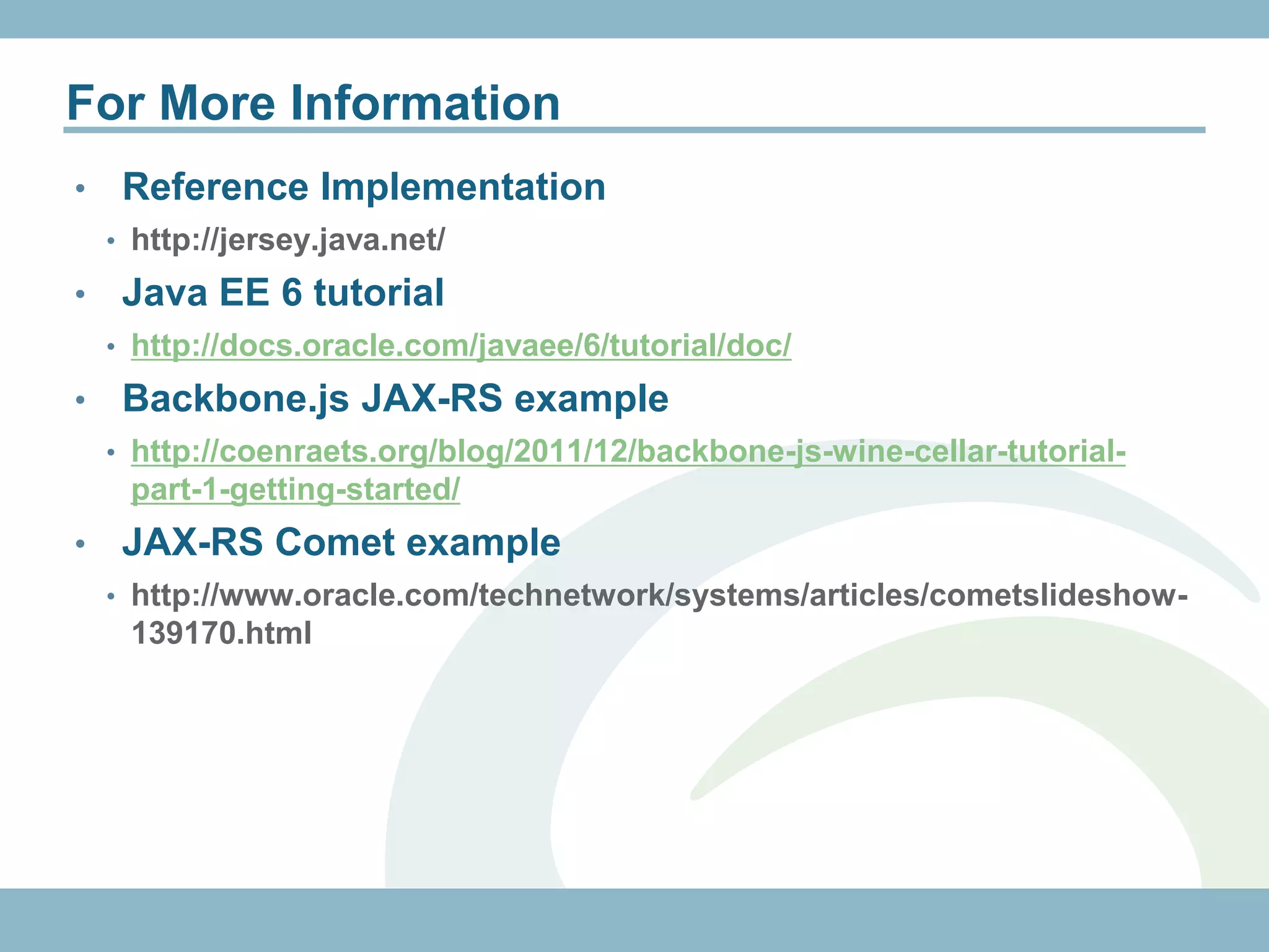 For More Information
•    Reference Implementation
    • http://jersey.java.net/

•    Java EE 6 tutorial
    • http://docs.oracle.com/javaee/6/tutorial/doc/

•    Backbone.js JAX-RS example
    • http://coenraets.org/blog/2011/12/backbone-js-wine-cellar-tutorial-
     part-1-getting-started/
•    JAX-RS Comet example
    • http://www.oracle.com/technetwork/systems/articles/cometslideshow-
     139170.html
 