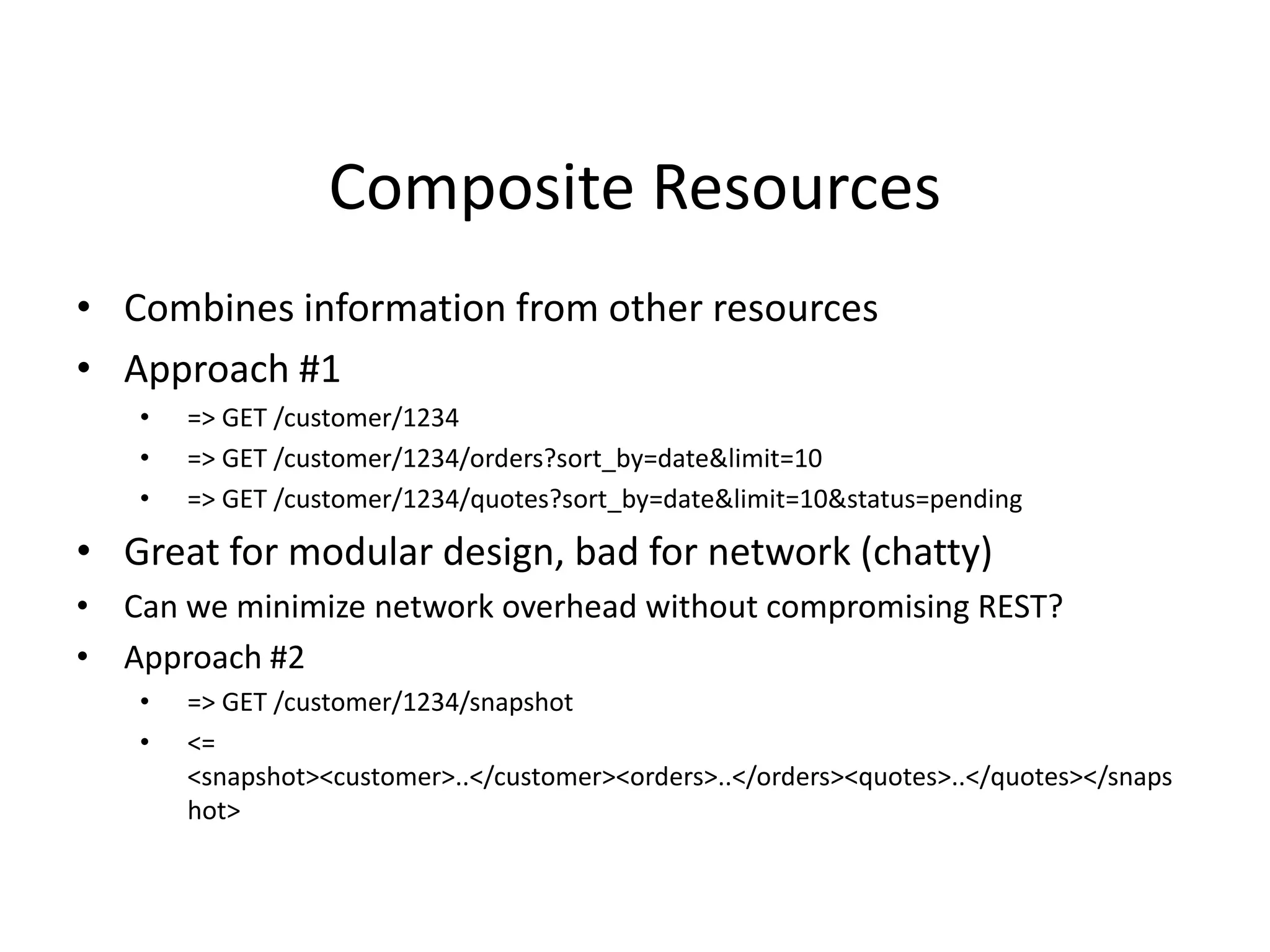 Composite Resources
• Combines information from other resources
• Approach #1
• => GET /customer/1234
• => GET /customer/1234/orders?sort_by=date&limit=10
• => GET /customer/1234/quotes?sort_by=date&limit=10&status=pending
• Great for modular design, bad for network (chatty)
• Can we minimize network overhead without compromising REST?
• Approach #2
• => GET /customer/1234/snapshot
• <=
<snapshot><customer>..</customer><orders>..</orders><quotes>..</quotes></snaps
hot>
 