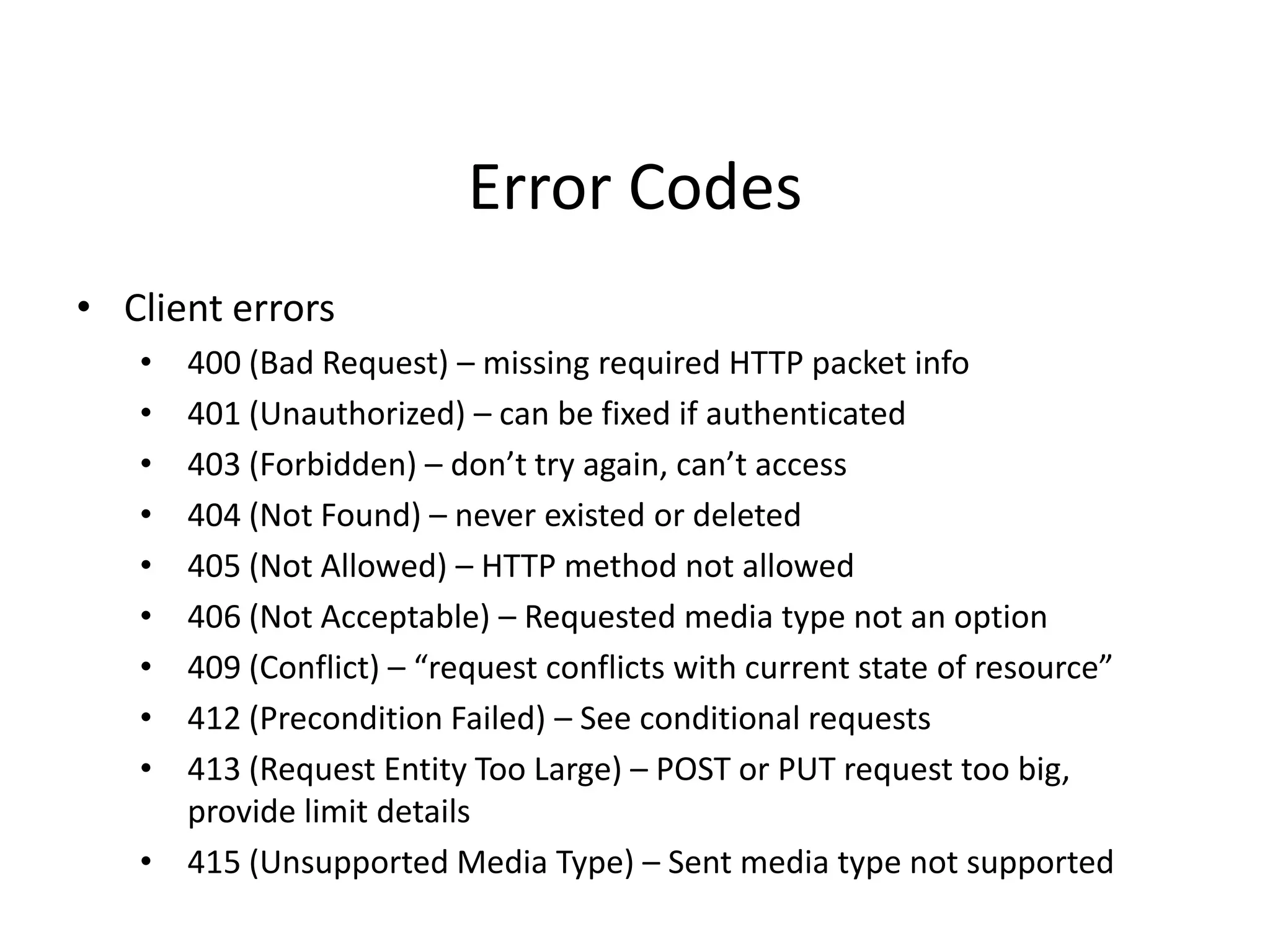 Error Codes
• Client errors
• 400 (Bad Request) – missing required HTTP packet info
• 401 (Unauthorized) – can be fixed if authenticated
• 403 (Forbidden) – don’t try again, can’t access
• 404 (Not Found) – never existed or deleted
• 405 (Not Allowed) – HTTP method not allowed
• 406 (Not Acceptable) – Requested media type not an option
• 409 (Conflict) – “request conflicts with current state of resource”
• 412 (Precondition Failed) – See conditional requests
• 413 (Request Entity Too Large) – POST or PUT request too big,
provide limit details
• 415 (Unsupported Media Type) – Sent media type not supported
 