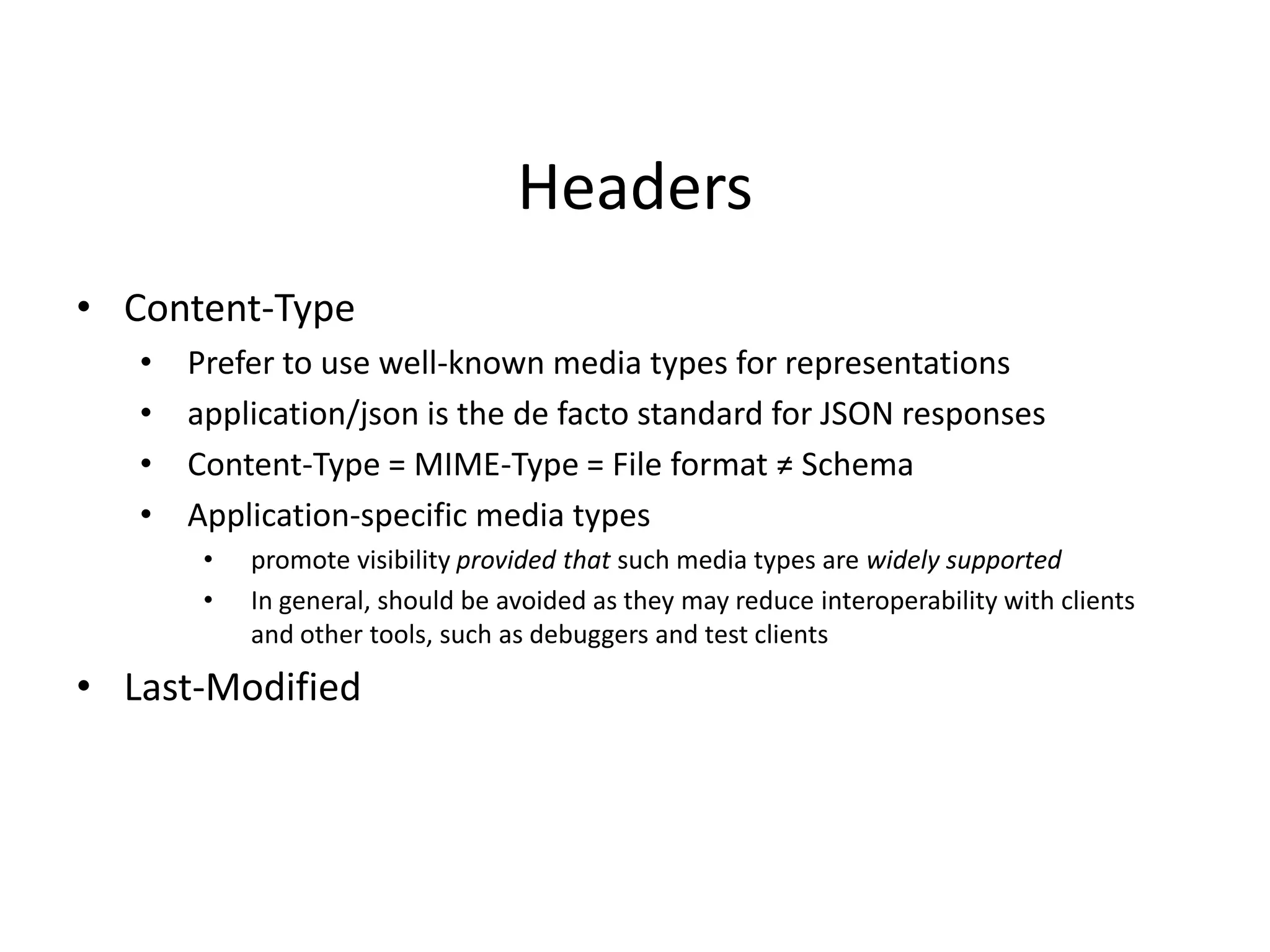 Headers
• Content-Type
• Prefer to use well-known media types for representations
• application/json is the de facto standard for JSON responses
• Content-Type = MIME-Type = File format ≠ Schema
• Application-specific media types
• promote visibility provided that such media types are widely supported
• In general, should be avoided as they may reduce interoperability with clients
and other tools, such as debuggers and test clients
• Last-Modified
 
