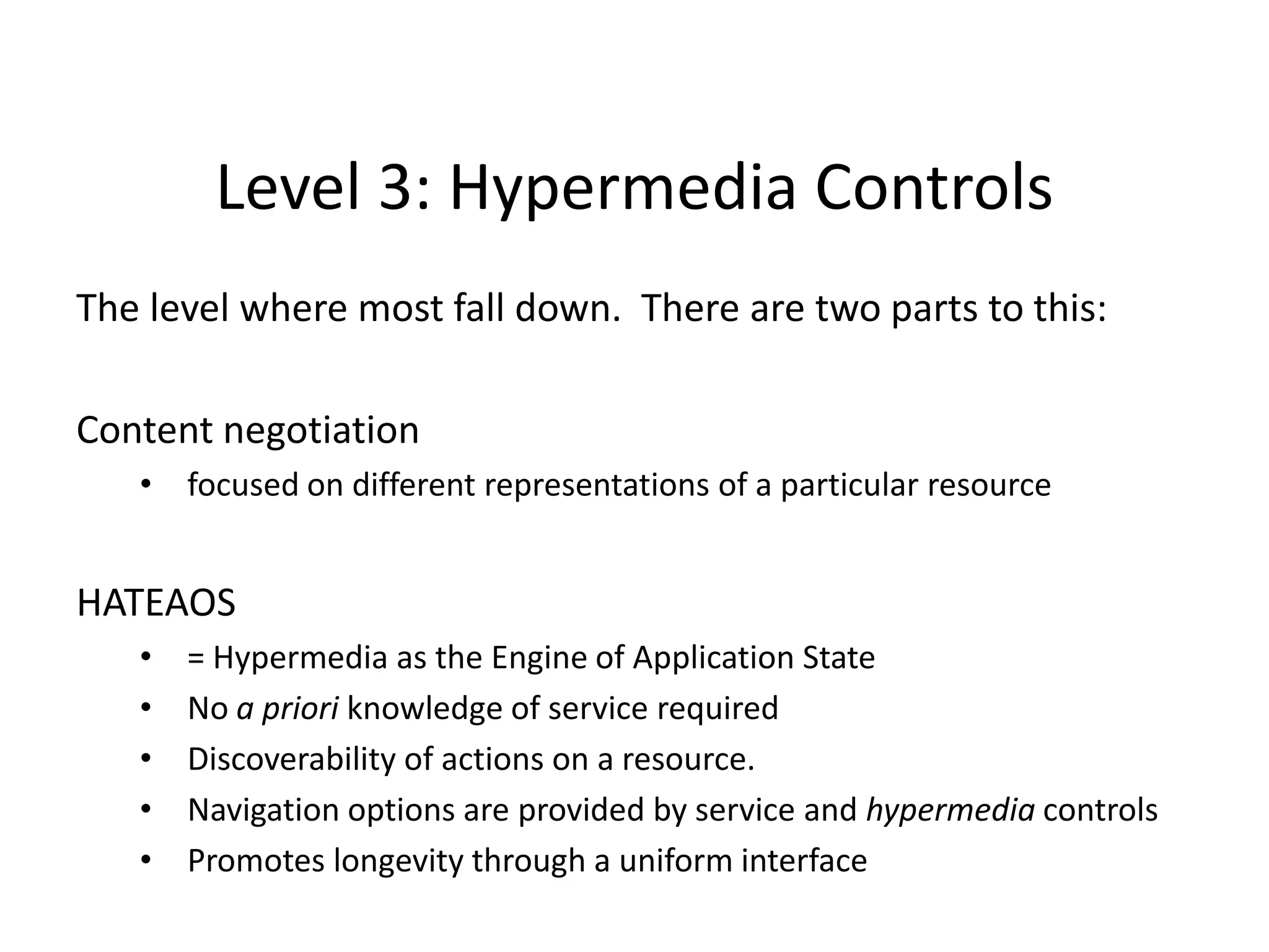 Level 3: Hypermedia Controls
The level where most fall down. There are two parts to this:
Content negotiation
• focused on different representations of a particular resource
HATEAOS
• = Hypermedia as the Engine of Application State
• No a priori knowledge of service required
• Discoverability of actions on a resource.
• Navigation options are provided by service and hypermedia controls
• Promotes longevity through a uniform interface
 