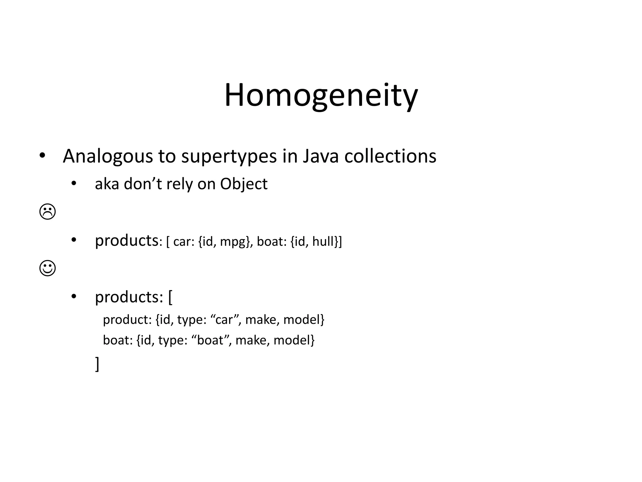 Homogeneity
• Analogous to supertypes in Java collections
• aka don’t rely on Object

• products: [ car: {id, mpg}, boat: {id, hull}]

• products: [
product: ,id, type: “car”, make, model-
boat: ,id, type: “boat”, make, model-
]
 