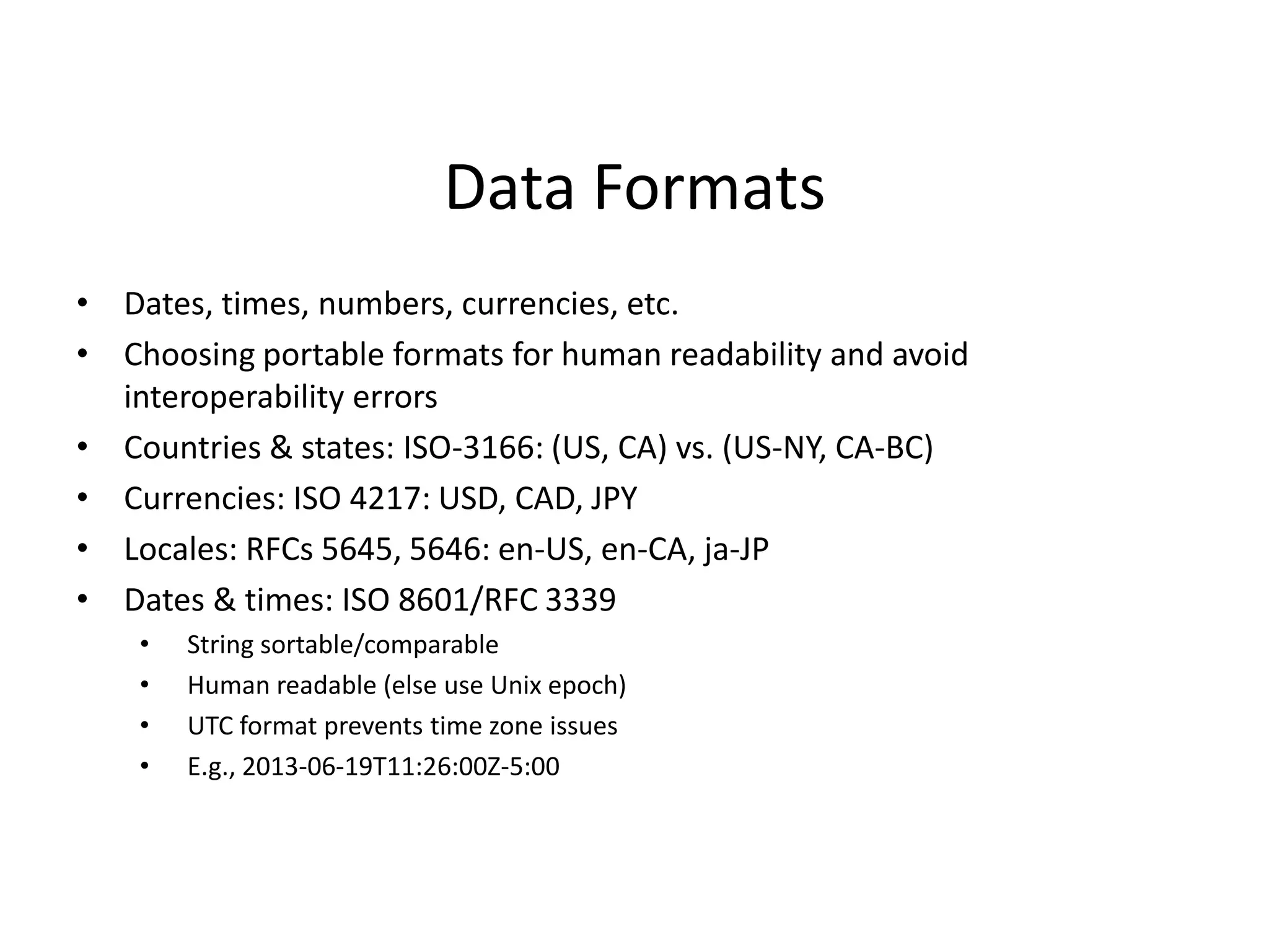 Data Formats
• Dates, times, numbers, currencies, etc.
• Choosing portable formats for human readability and avoid
interoperability errors
• Countries & states: ISO-3166: (US, CA) vs. (US-NY, CA-BC)
• Currencies: ISO 4217: USD, CAD, JPY
• Locales: RFCs 5645, 5646: en-US, en-CA, ja-JP
• Dates & times: ISO 8601/RFC 3339
• String sortable/comparable
• Human readable (else use Unix epoch)
• UTC format prevents time zone issues
• E.g., 2013-06-19T11:26:00Z-5:00
 