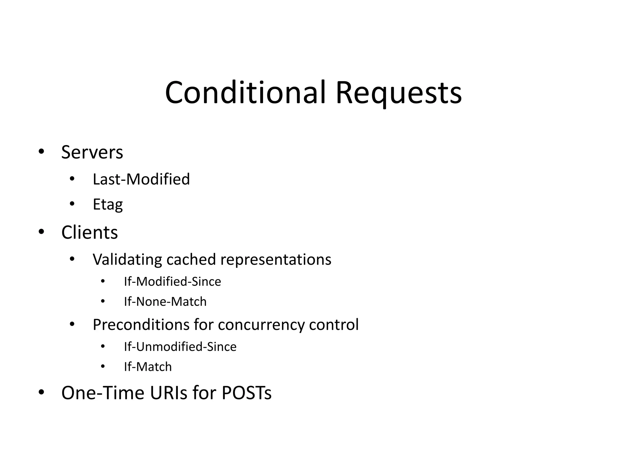 Conditional Requests
• Servers
• Last-Modified
• Etag
• Clients
• Validating cached representations
• If-Modified-Since
• If-None-Match
• Preconditions for concurrency control
• If-Unmodified-Since
• If-Match
• One-Time URIs for POSTs
 