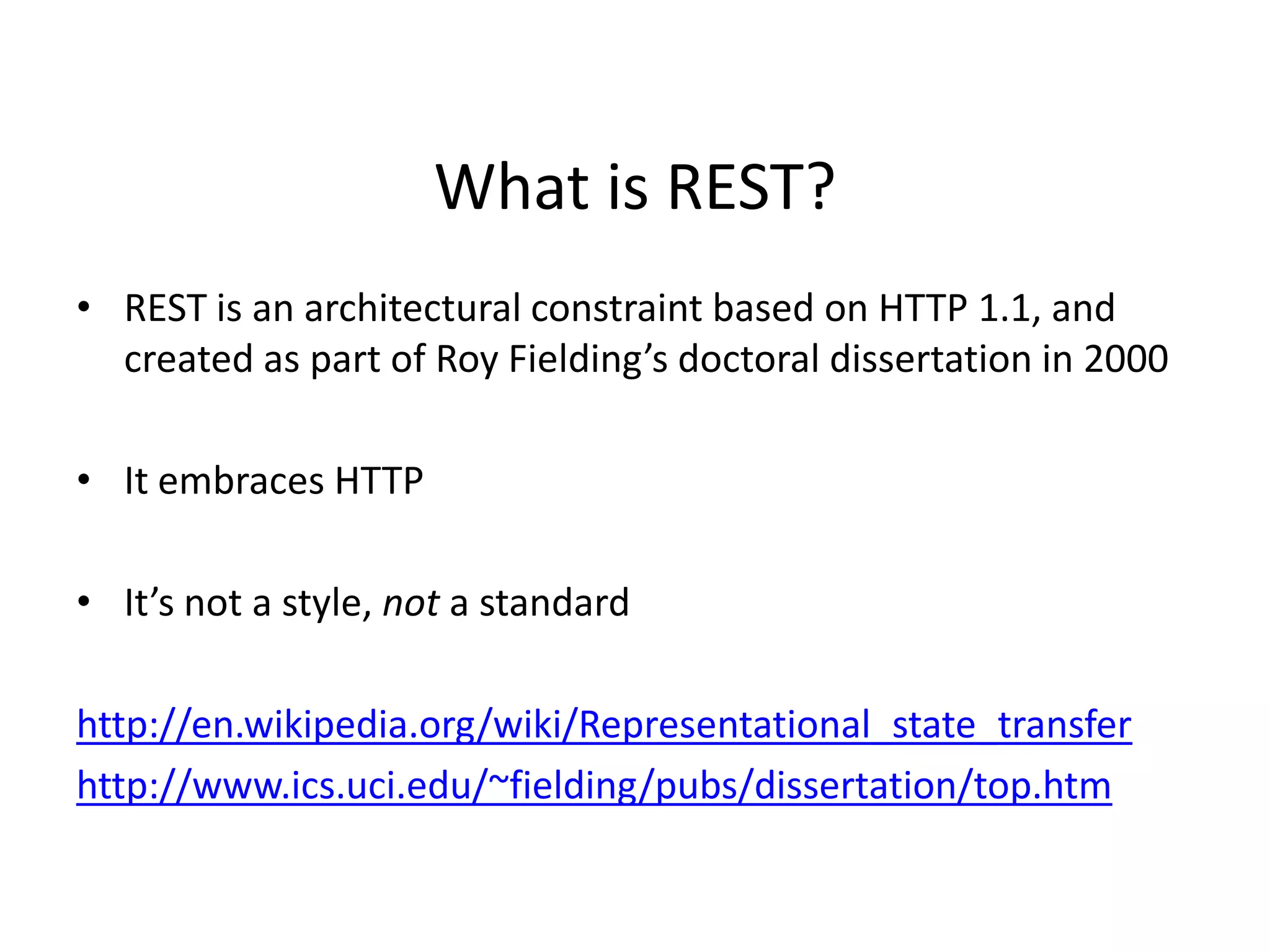 What is REST?
• REST is an architectural constraint based on HTTP 1.1, and
created as part of Roy Fielding’s doctoral dissertation in 2000
• It embraces HTTP
• It’s not a style, not a standard
http://en.wikipedia.org/wiki/Representational_state_transfer
http://www.ics.uci.edu/~fielding/pubs/dissertation/top.htm
 