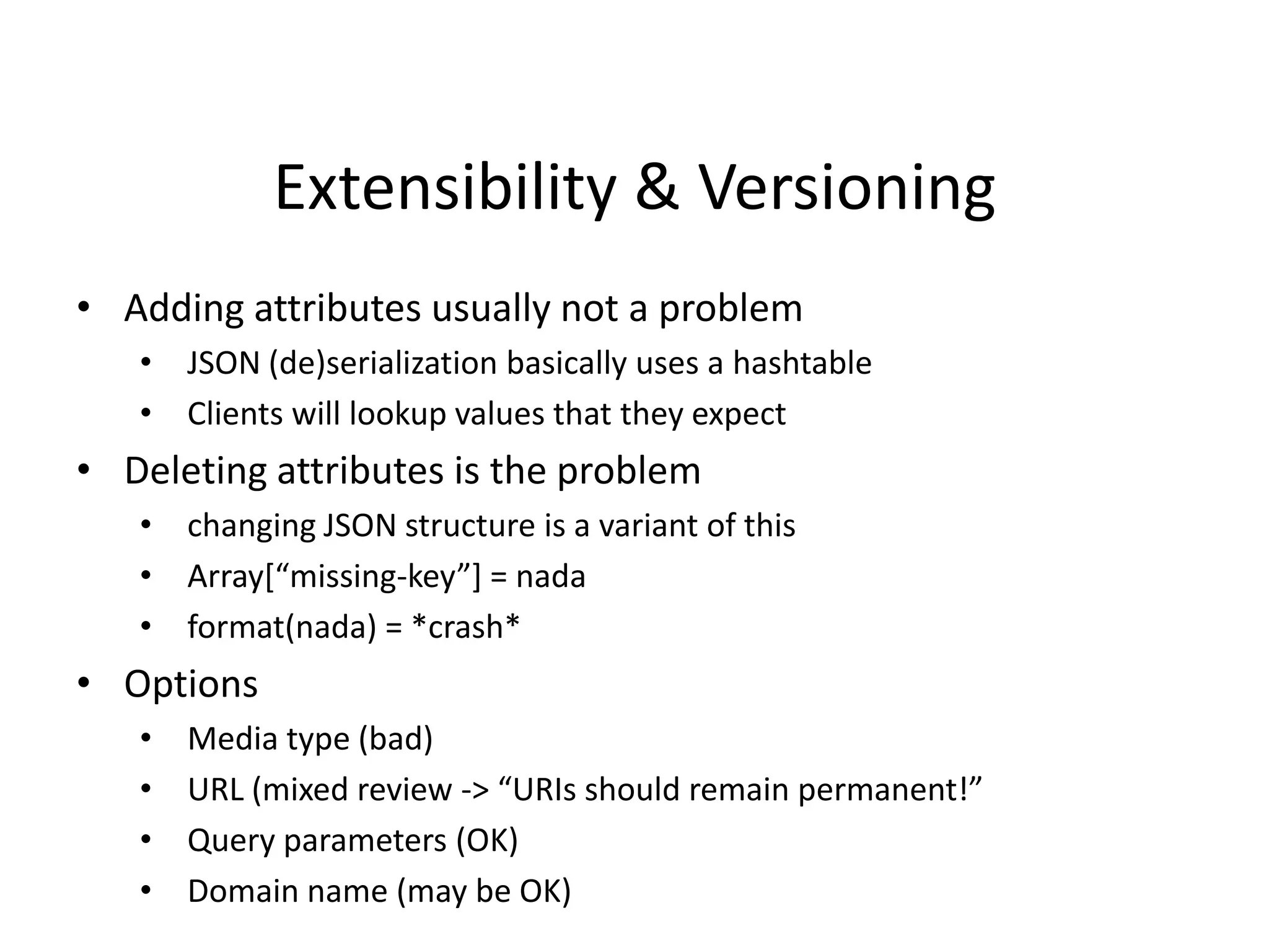 Extensibility & Versioning
• Adding attributes usually not a problem
• JSON (de)serialization basically uses a hashtable
• Clients will lookup values that they expect
• Deleting attributes is the problem
• changing JSON structure is a variant of this
• Array*“missing-key”+ = nada
• format(nada) = *crash*
• Options
• Media type (bad)
• URL (mixed review -> “URIs should remain permanent!”
• Query parameters (OK)
• Domain name (may be OK)
 