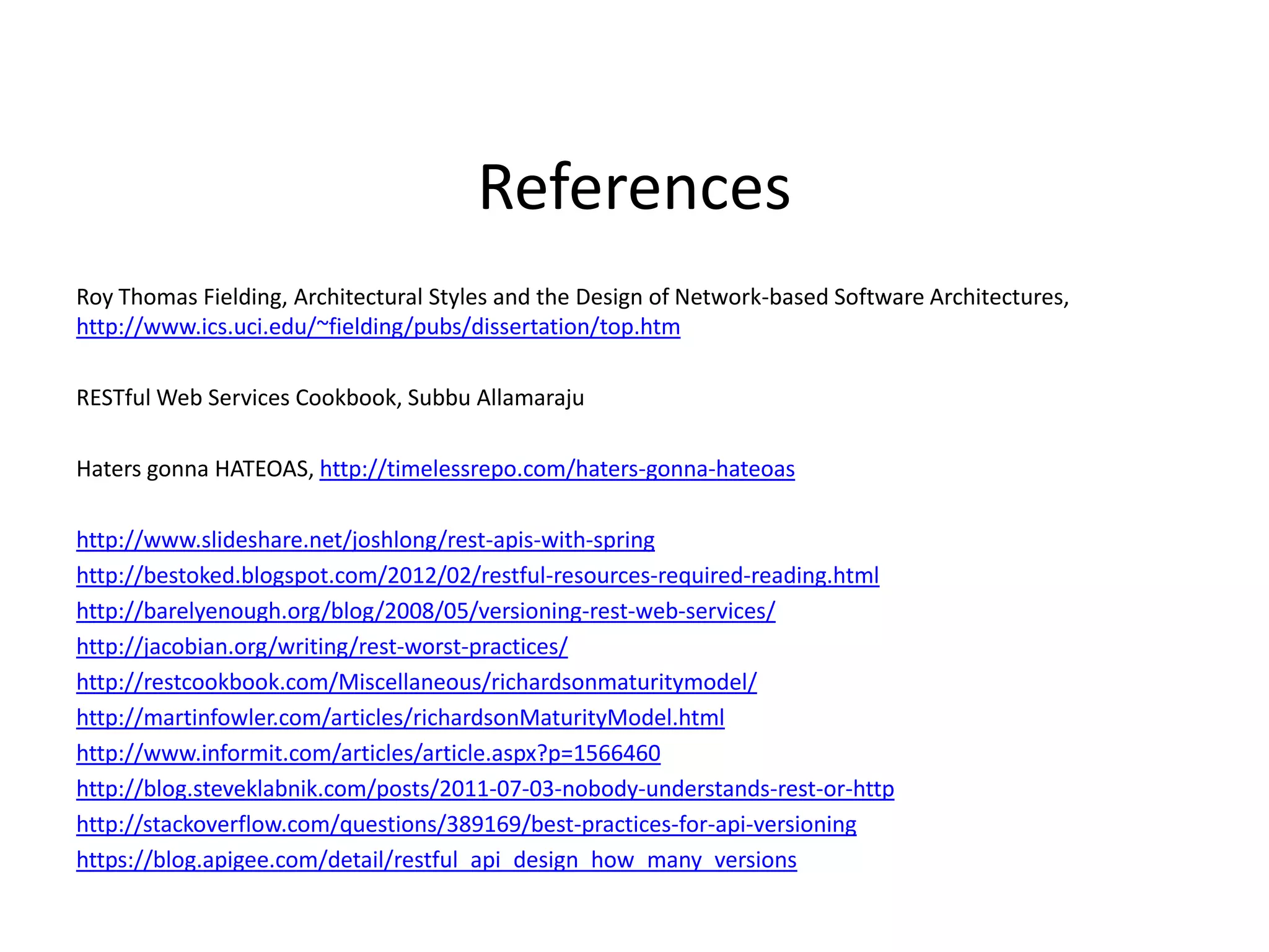 References
Roy Thomas Fielding, Architectural Styles and the Design of Network-based Software Architectures,
http://www.ics.uci.edu/~fielding/pubs/dissertation/top.htm
RESTful Web Services Cookbook, Subbu Allamaraju
Haters gonna HATEOAS, http://timelessrepo.com/haters-gonna-hateoas
http://www.slideshare.net/joshlong/rest-apis-with-spring
http://bestoked.blogspot.com/2012/02/restful-resources-required-reading.html
http://barelyenough.org/blog/2008/05/versioning-rest-web-services/
http://jacobian.org/writing/rest-worst-practices/
http://restcookbook.com/Miscellaneous/richardsonmaturitymodel/
http://martinfowler.com/articles/richardsonMaturityModel.html
http://www.informit.com/articles/article.aspx?p=1566460
http://blog.steveklabnik.com/posts/2011-07-03-nobody-understands-rest-or-http
http://stackoverflow.com/questions/389169/best-practices-for-api-versioning
https://blog.apigee.com/detail/restful_api_design_how_many_versions
 
