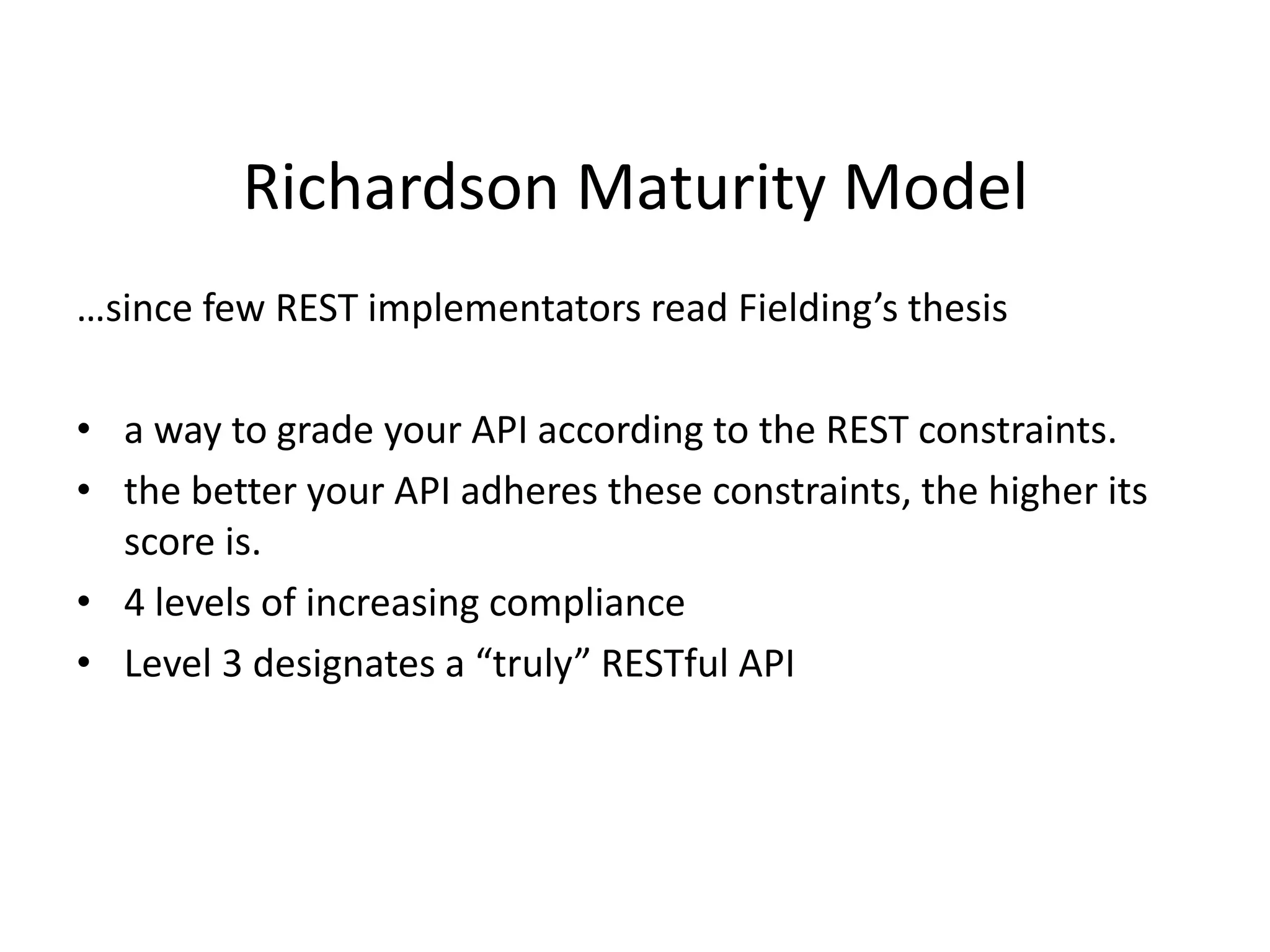 Richardson Maturity Model
…since few REST implementators read Fielding’s thesis
• a way to grade your API according to the REST constraints.
• the better your API adheres these constraints, the higher its
score is.
• 4 levels of increasing compliance
• Level 3 designates a “truly” RESTful API
 