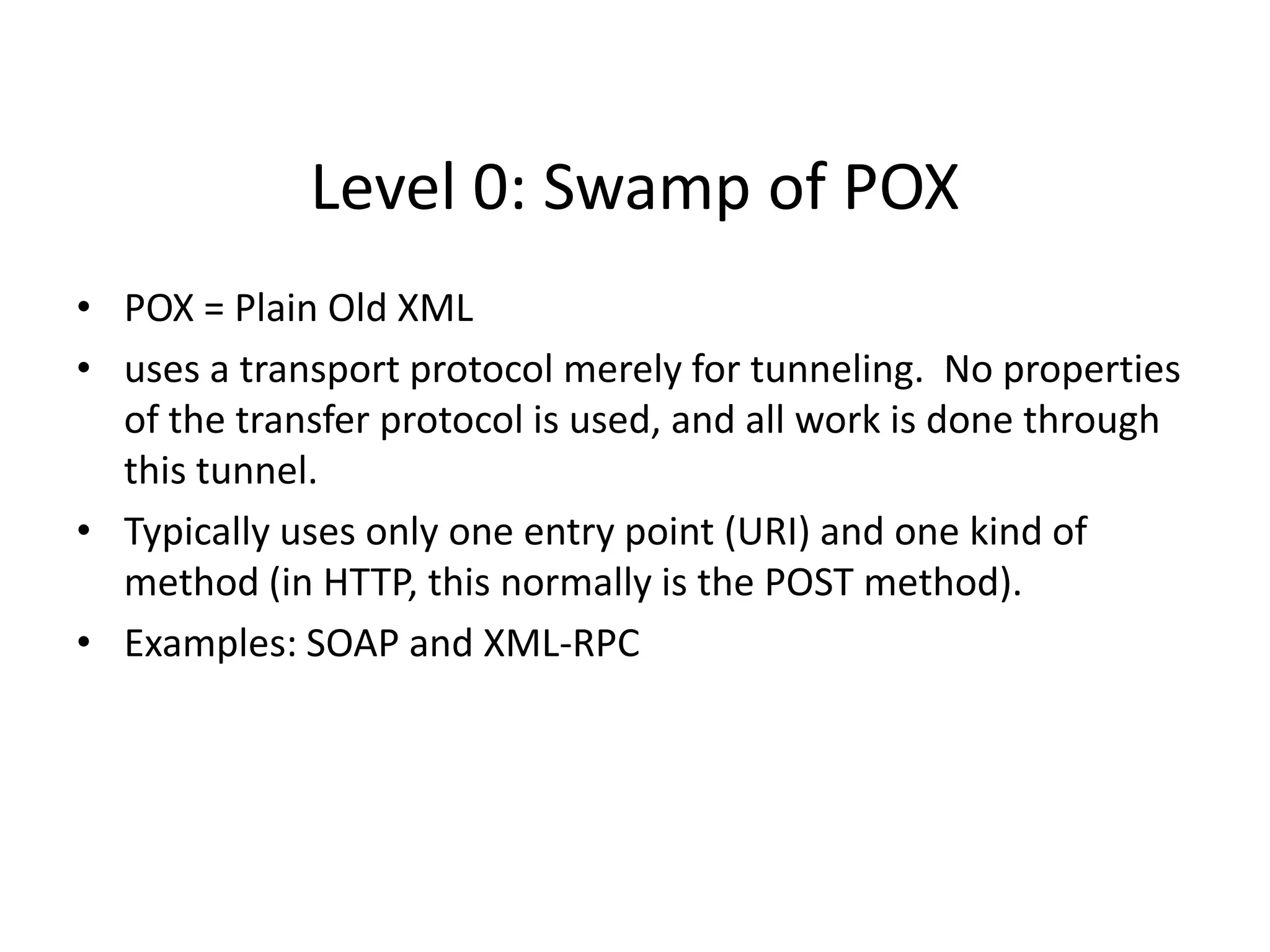 Level 0: Swamp of POX
• POX = Plain Old XML
• uses a transport protocol merely for tunneling. No properties
of the transfer protocol is used, and all work is done through
this tunnel.
• Typically uses only one entry point (URI) and one kind of
method (in HTTP, this normally is the POST method).
• Examples: SOAP and XML-RPC
 