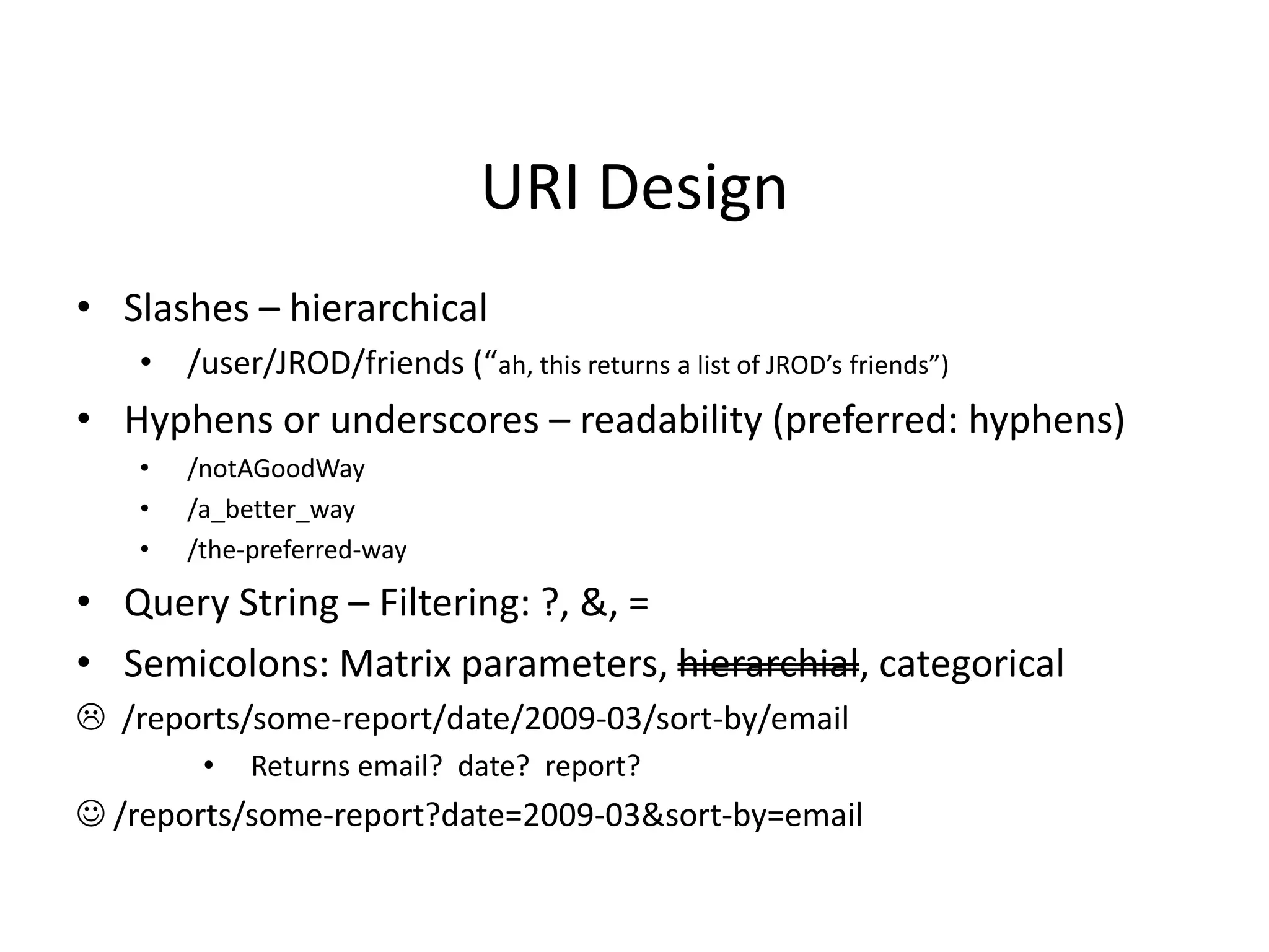 URI Design
• Slashes – hierarchical
• /user/JROD/friends (“ah, this returns a list of JROD’s friends”)
• Hyphens or underscores – readability (preferred: hyphens)
• /notAGoodWay
• /a_better_way
• /the-preferred-way
• Query String – Filtering: ?, &, =
• Semicolons: Matrix parameters, hierarchial, categorical
 /reports/some-report/date/2009-03/sort-by/email
• Returns email? date? report?
 /reports/some-report?date=2009-03&sort-by=email
 