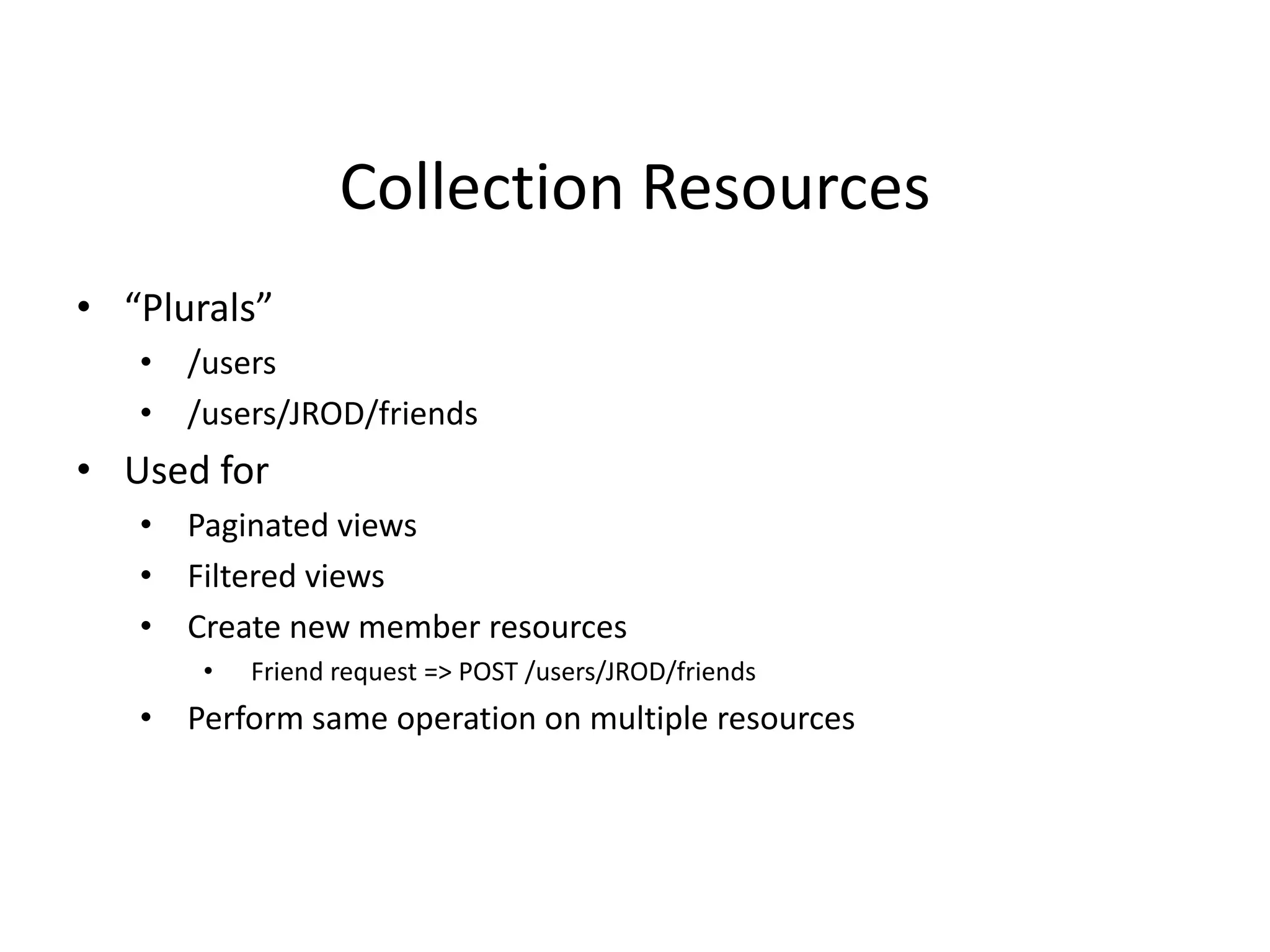 Collection Resources
• “Plurals”
• /users
• /users/JROD/friends
• Used for
• Paginated views
• Filtered views
• Create new member resources
• Friend request => POST /users/JROD/friends
• Perform same operation on multiple resources
 