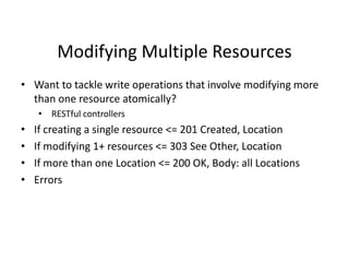 Modifying Multiple Resources
• Want to tackle write operations that involve modifying more
than one resource atomically?
• RESTful controllers
• If creating a single resource <= 201 Created, Location
• If modifying 1+ resources <= 303 See Other, Location
• If more than one Location <= 200 OK, Body: all Locations
• Errors
 