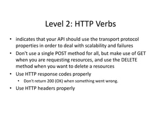 Level 2: HTTP Verbs
• indicates that your API should use the transport protocol
properties in order to deal with scalability and failures
• Don't use a single POST method for all, but make use of GET
when you are requesting resources, and use the DELETE
method when you want to delete a resources
• Use HTTP response codes properly
• Don't return 200 (OK) when something went wrong.
• Use HTTP headers properly
 