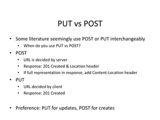 PUT vs POST
• Some literature seemingly use POST or PUT interchangeably
• When do you use PUT vs POST?
• POST
• URL is decided by server
• Response: 201 Created & Location header
• If full representation in response, add Content-Location header
• PUT
• URL decided by client
• Response: 201 Created
• Preference: PUT for updates, POST for creates
 