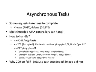 Asynchronous Tasks
• Some requests take time to complete
• Creates (POST), deletes (DELETE)
• Multithreaded AJAX controllers can hang!
• How to handle?
• => POST /imgs/tasks
• <= 202 (Accepted), Content-Location: /imgs/task/1, Body: “got it!”
• => GET /imgs/task/1
• (still processing) <= 200 (OK), Body: “still processing!”
• (done) <= 303 (See Other), Location: /imgs/1, Body: “done!”
• (failed) <= 200 (OK), Body: “error reason”
• Why 200 on fail? Because task succeeded, image did not
 