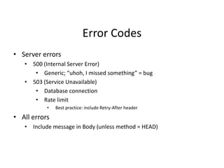 Error Codes
• Server errors
• 500 (Internal Server Error)
• Generic; “uhoh, I missed something” = bug
• 503 (Service Unavailable)
• Database connection
• Rate limit
• Best practice: include Retry-After header
• All errors
• Include message in Body (unless method = HEAD)
 