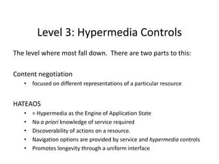 Level 3: Hypermedia Controls
The level where most fall down. There are two parts to this:
Content negotiation
• focused on different representations of a particular resource
HATEAOS
• = Hypermedia as the Engine of Application State
• No a priori knowledge of service required
• Discoverability of actions on a resource.
• Navigation options are provided by service and hypermedia controls
• Promotes longevity through a uniform interface
 