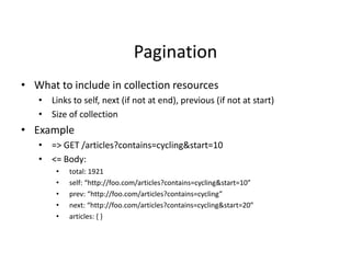 Pagination
• What to include in collection resources
• Links to self, next (if not at end), previous (if not at start)
• Size of collection
• Example
• => GET /articles?contains=cycling&start=10
• <= Body:
• total: 1921
• self: “http://foo.com/articles?contains=cycling&start=10”
• prev: “http://foo.com/articles?contains=cycling”
• next: “http://foo.com/articles?contains=cycling&start=20”
• articles: { }
 