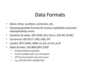 Data Formats
• Dates, times, numbers, currencies, etc.
• Choosing portable formats for human readability and avoid
interoperability errors
• Countries & states: ISO-3166: (US, CA) vs. (US-NY, CA-BC)
• Currencies: ISO 4217: USD, CAD, JPY
• Locales: RFCs 5645, 5646: en-US, en-CA, ja-JP
• Dates & times: ISO 8601/RFC 3339
• String sortable/comparable
• Human readable (else use Unix epoch)
• UTC format prevents time zone issues
• E.g., 2013-06-19T11:26:00Z-5:00
 