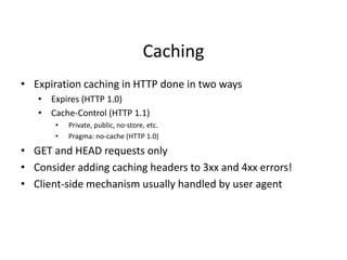 Caching
• Expiration caching in HTTP done in two ways
• Expires (HTTP 1.0)
• Cache-Control (HTTP 1.1)
• Private, public, no-store, etc.
• Pragma: no-cache (HTTP 1.0)
• GET and HEAD requests only
• Consider adding caching headers to 3xx and 4xx errors!
• Client-side mechanism usually handled by user agent
 