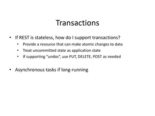 Transactions
• If REST is stateless, how do I support transactions?
• Provide a resource that can make atomic changes to data
• Treat uncommitted state as application state
• If supporting “undos”, use PUT, DELETE, POST as needed
• Asynchronous tasks if long-running
 