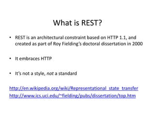 What is REST?
• REST is an architectural constraint based on HTTP 1.1, and
created as part of Roy Fielding’s doctoral dissertation in 2000
• It embraces HTTP
• It’s not a style, not a standard
http://en.wikipedia.org/wiki/Representational_state_transfer
http://www.ics.uci.edu/~fielding/pubs/dissertation/top.htm
 