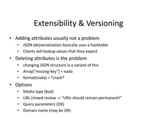 Extensibility & Versioning
• Adding attributes usually not a problem
• JSON (de)serialization basically uses a hashtable
• Clients will lookup values that they expect
• Deleting attributes is the problem
• changing JSON structure is a variant of this
• Array*“missing-key”+ = nada
• format(nada) = *crash*
• Options
• Media type (bad)
• URL (mixed review -> “URIs should remain permanent!”
• Query parameters (OK)
• Domain name (may be OK)
 