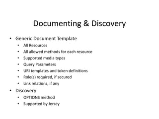Documenting & Discovery
• Generic Document Template
• All Resources
• All allowed methods for each resource
• Supported media types
• Query Parameters
• URI templates and token definitions
• Role(s) required, if secured
• Link relations, if any
• Discovery
• OPTIONS method
• Supported by Jersey
 