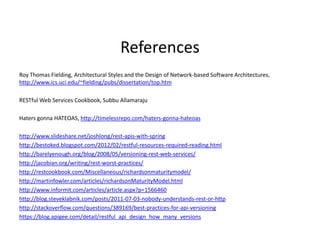 References
Roy Thomas Fielding, Architectural Styles and the Design of Network-based Software Architectures,
http://www.ics.uci.edu/~fielding/pubs/dissertation/top.htm
RESTful Web Services Cookbook, Subbu Allamaraju
Haters gonna HATEOAS, http://timelessrepo.com/haters-gonna-hateoas
http://www.slideshare.net/joshlong/rest-apis-with-spring
http://bestoked.blogspot.com/2012/02/restful-resources-required-reading.html
http://barelyenough.org/blog/2008/05/versioning-rest-web-services/
http://jacobian.org/writing/rest-worst-practices/
http://restcookbook.com/Miscellaneous/richardsonmaturitymodel/
http://martinfowler.com/articles/richardsonMaturityModel.html
http://www.informit.com/articles/article.aspx?p=1566460
http://blog.steveklabnik.com/posts/2011-07-03-nobody-understands-rest-or-http
http://stackoverflow.com/questions/389169/best-practices-for-api-versioning
https://blog.apigee.com/detail/restful_api_design_how_many_versions
 
