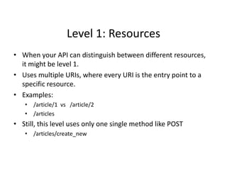 Level 1: Resources
• When your API can distinguish between different resources,
it might be level 1.
• Uses multiple URIs, where every URI is the entry point to a
specific resource.
• Examples:
• /article/1 vs /article/2
• /articles
• Still, this level uses only one single method like POST
• /articles/create_new
 