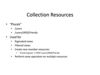 Collection Resources
• “Plurals”
• /users
• /users/JROD/friends
• Used for
• Paginated views
• Filtered views
• Create new member resources
• Friend request => POST /users/JROD/friends
• Perform same operation on multiple resources
 