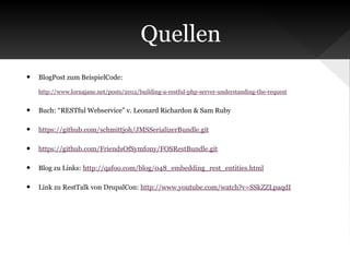 Quellen
•

BlogPost zum BeispielCode:
http://www.lornajane.net/posts/2012/building-a-restful-php-server-understanding-the-request

•

Buch: “RESTful Webservice” v. Leonard Richardon & Sam Ruby

•

https://github.com/schmittjoh/JMSSerializerBundle.git

•

https://github.com/FriendsOfSymfony/FOSRestBundle.git

•

Blog zu Links: http://qafoo.com/blog/048_embedding_rest_entities.html

•

Link zu RestTalk von DrupalCon: http://www.youtube.com/watch?v=SSkZZLpaqdI

 