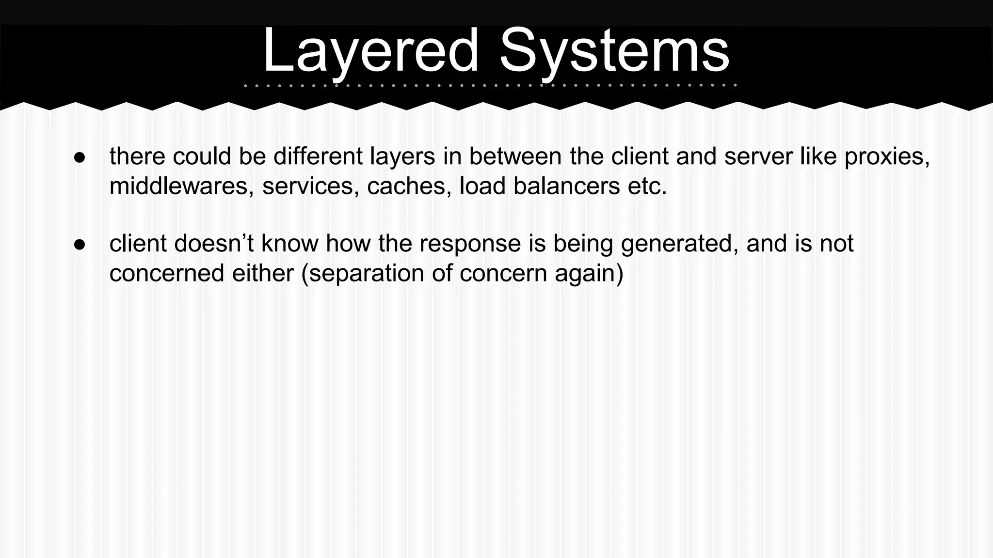 ● there could be different layers in between the client and server like proxies,
middlewares, services, caches, load balancers etc.
● client doesn’t know how the response is being generated, and is not
concerned either (separation of concern again)
Layered Systems
 