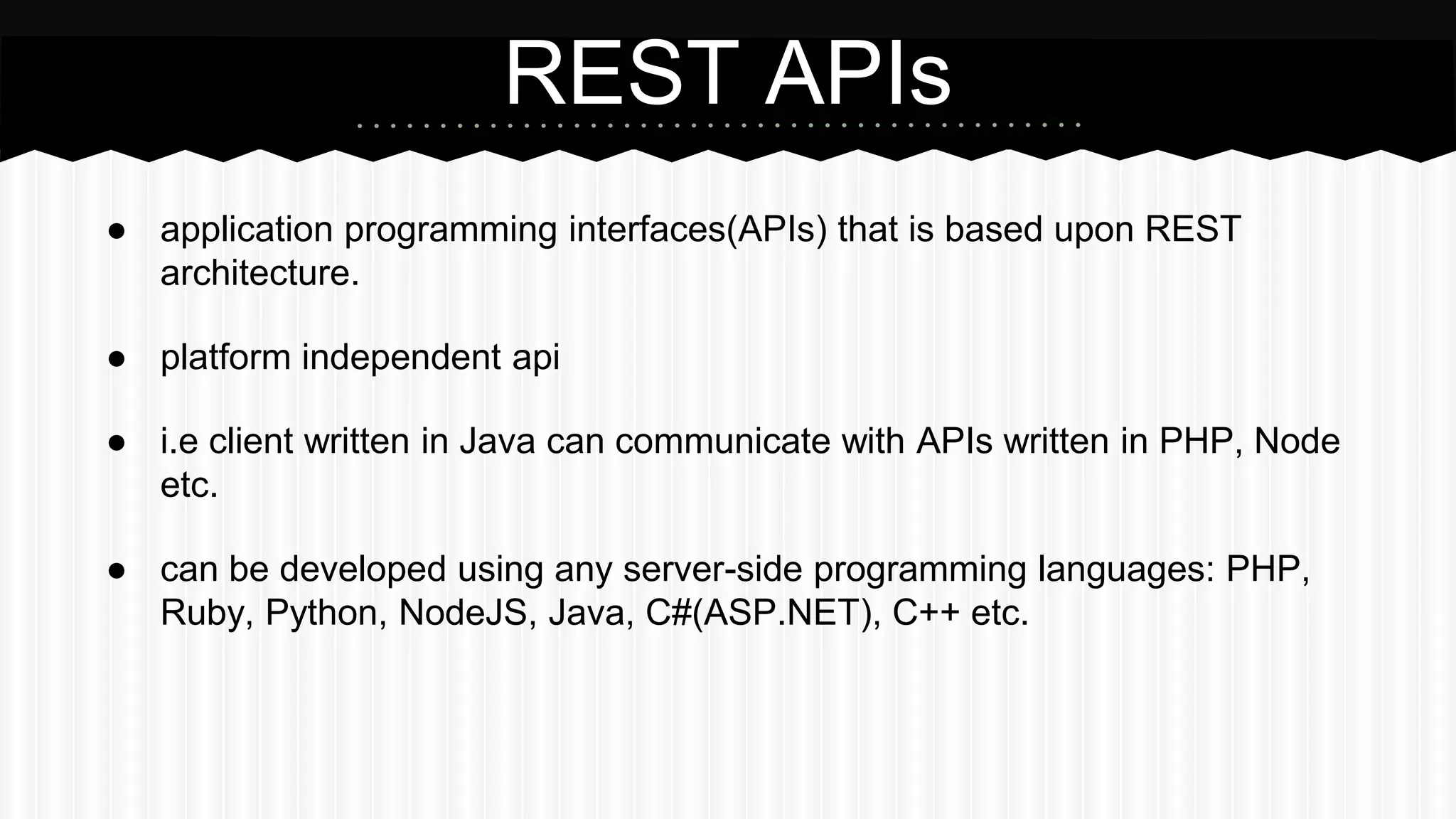 ● application programming interfaces(APIs) that is based upon REST
architecture.
● platform independent api
● i.e client written in Java can communicate with APIs written in PHP, Node
etc.
● can be developed using any server-side programming languages: PHP,
Ruby, Python, NodeJS, Java, C#(ASP.NET), C++ etc.
REST APIs
 