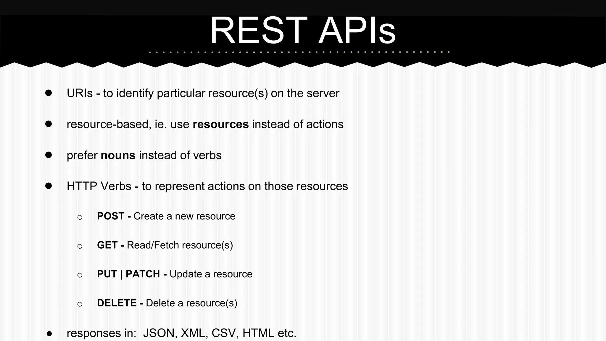 ● URIs - to identify particular resource(s) on the server
● resource-based, ie. use resources instead of actions
● prefer nouns instead of verbs
● HTTP Verbs - to represent actions on those resources
o POST - Create a new resource
o GET - Read/Fetch resource(s)
o PUT | PATCH - Update a resource
o DELETE - Delete a resource(s)
● responses in: JSON, XML, CSV, HTML etc.
REST APIs
 