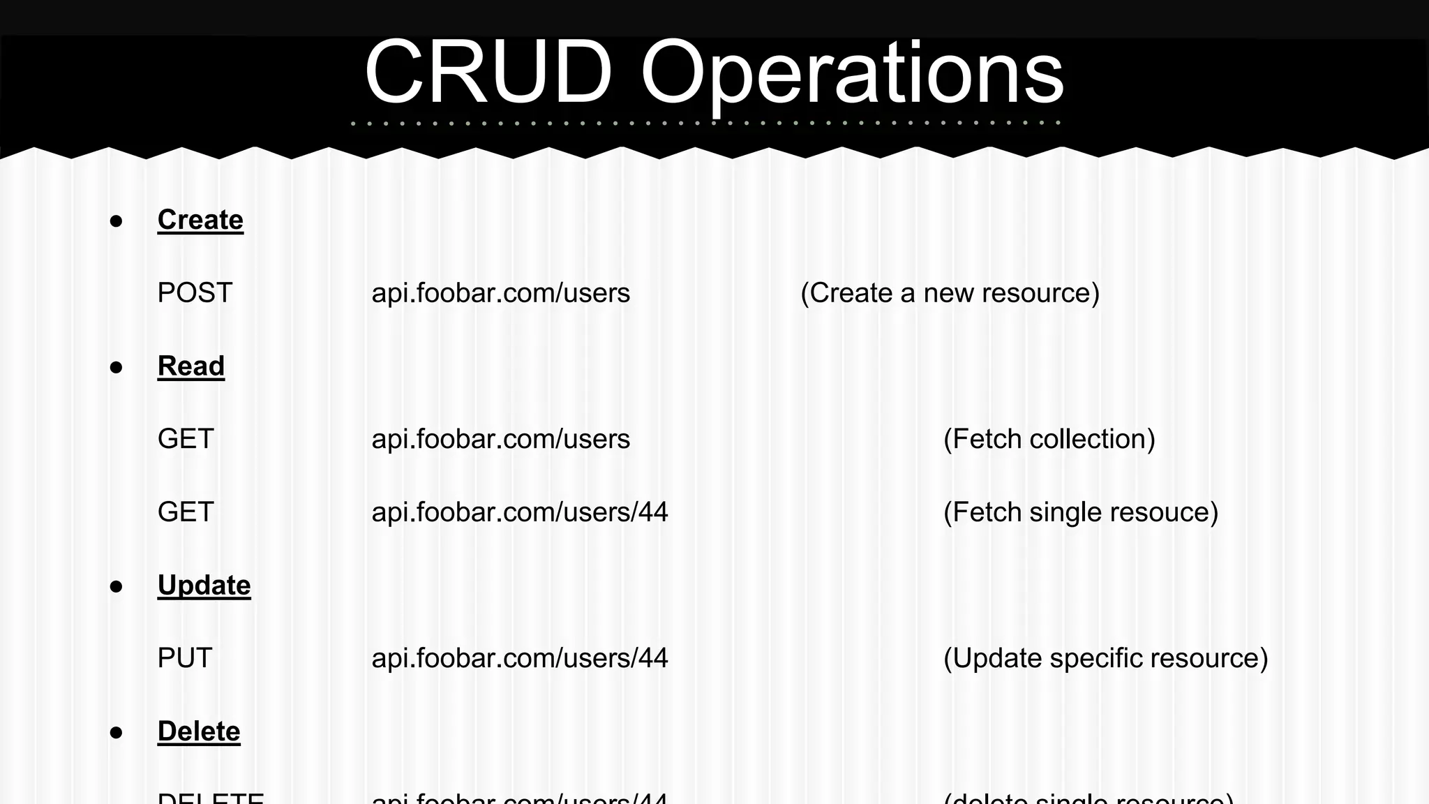 ● Create
POST api.foobar.com/users (Create a new resource)
● Read
GET api.foobar.com/users (Fetch collection)
GET api.foobar.com/users/44 (Fetch single resouce)
● Update
PUT api.foobar.com/users/44 (Update specific resource)
● Delete
CRUD Operations
 