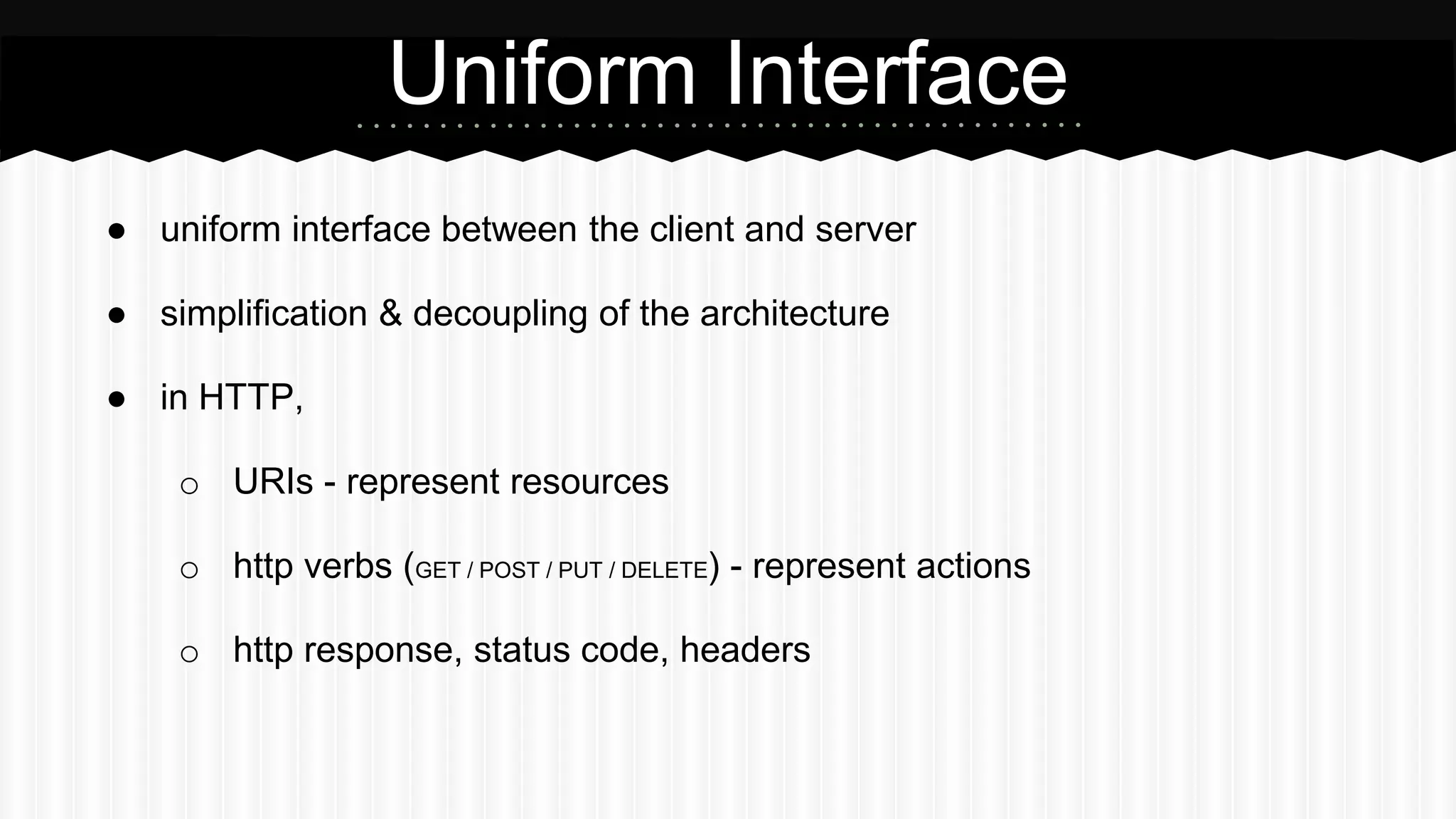 ● uniform interface between the client and server
● simplification & decoupling of the architecture
● in HTTP,
o URIs - represent resources
o http verbs (GET / POST / PUT / DELETE) - represent actions
o http response, status code, headers
Uniform Interface
 