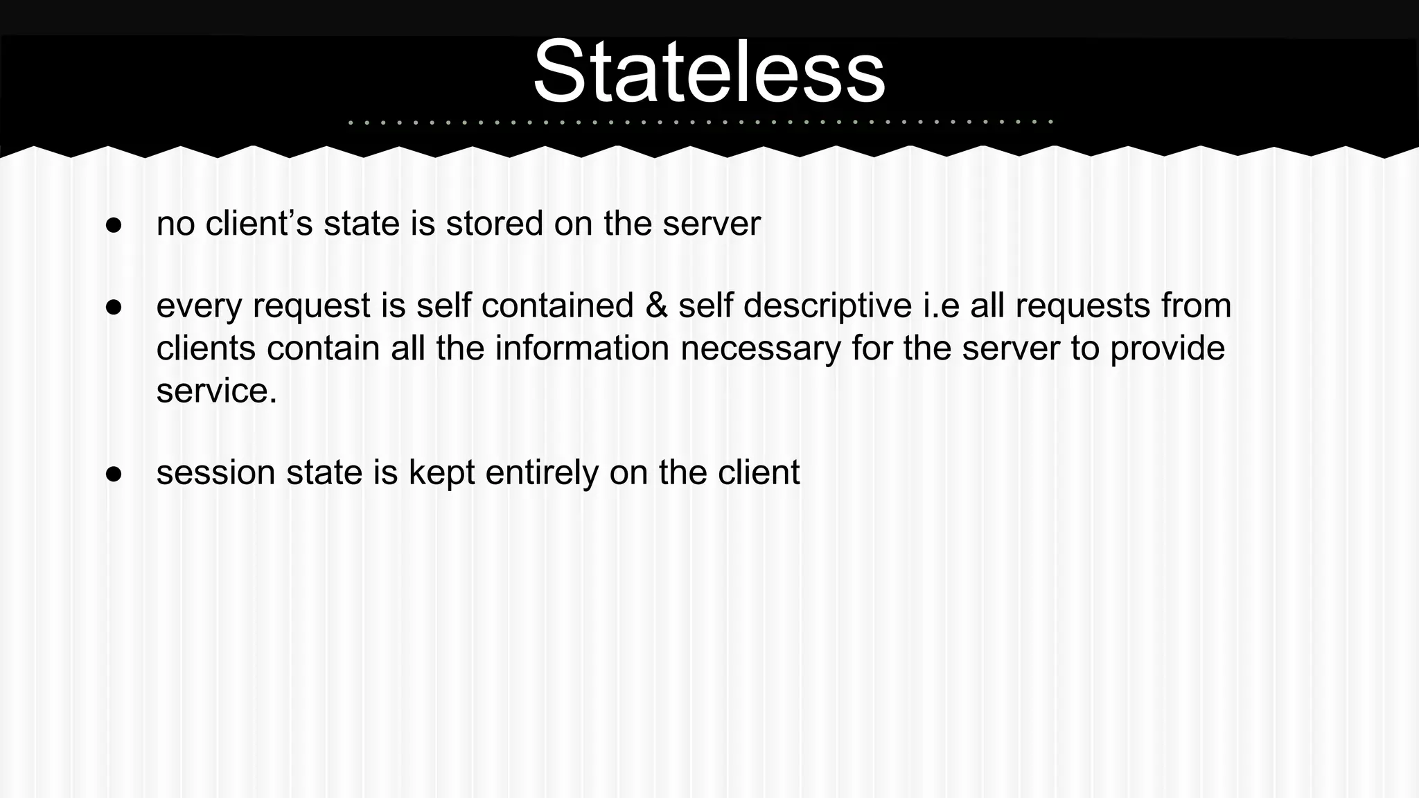 ● no client’s state is stored on the server
● every request is self contained & self descriptive i.e all requests from
clients contain all the information necessary for the server to provide
service.
● session state is kept entirely on the client
Stateless
 