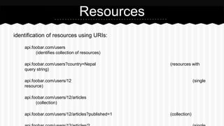 identification of resources using URIs:
api.foobar.com/users
(identifies collection of resources)
api.foobar.com/users?country=Nepal (resources with
query string)
api.foobar.com/users/12 (single
resource)
api.foobar.com/users/12/articles
(collection)
api.foobar.com/users/12/articles?published=1 (collection)
Resources
 