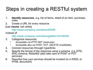 Steps in creating a RESTful system
1. Identify resources, e.g. list of items, detail of an item, purchase
order
2. Create a URL for every resource
[use nouns, not verbs]
http://www.company.com/items/00345
Instead of
http://www.company.com/items/getItem?id=00345
3. Categorize resources:
• Accessible via HTTP GET (read-only)
• Accessible also via POST, PUT, DELETE (modifiable)
4. Connect resources through hyperlinks
5. Specify the format of the response using a schema, e.g. DTD,
W3C schema, RelaxNG (also take care of POST or PUT
services)
6. Describe how your services should be invoked (in a WSDL or
HTML document)
 