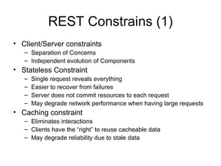 REST Constrains (1)
• Client/Server constraints
– Separation of Concerns
– Independent evolution of Components
• Stateless Constraint
– Single request reveals everything
– Easier to recover from failures
– Server does not commit resources to each request
– May degrade network performance when having large requests
• Caching constraint
– Eliminates interactions
– Clients have the “right” to reuse cacheable data
– May degrade reliability due to stale data
 