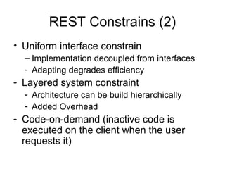 REST Constrains (2)
• Uniform interface constrain
– Implementation decoupled from interfaces
- Adapting degrades efficiency
- Layered system constraint
- Architecture can be build hierarchically
- Added Overhead
- Code-on-demand (inactive code is
executed on the client when the user
requests it)
 