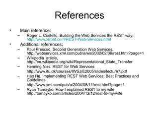 References
• Main reference:
– Roger L. Costello, Building the Web Services the REST way,
http://www.xfront.com/REST-Web-Services.html
• Additional references:
– Paul Prescod, Second Generation Web Services,
http://webservices.xml.com/pub/a/ws/2002/02/06/rest.html?page=1
– Wikipedia article,
http://en.wikipedia.org/wiki/Representational_State_Transfer
– Henning Niss, REST for Web Services
http://www.itu.dk/courses/IWSJ/E2005/slides/lecture7.pdf
– Hao He, Implementing REST Web Services: Best Practices and
Guidelines
http://www.xml.com/pub/a/2004/08/11/rest.html?page=1
– Ryan Tamayko, How I explained REST to my wife
http://tomayko.com/articles/2004/12/12/rest-to-my-wife
 