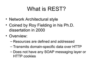 What is REST?
• Network Architectural style
• Coined by Roy Fielding in his Ph.D.
dissertation in 2000
• Overview:
– Resources are defined and addressed
– Transmits domain-specific data over HTTP
– Does not have any SOAP messaging layer or
HTTP cookies
 