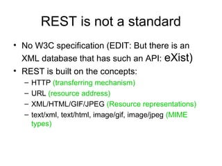 REST is not a standard
• No W3C specification (EDIT: But there is an
XML database that has such an API: eXist)
• REST is built on the concepts:
– HTTP (transferring mechanism)
– URL (resource address)
– XML/HTML/GIF/JPEG (Resource representations)
– text/xml, text/html, image/gif, image/jpeg (MIME
types)
 