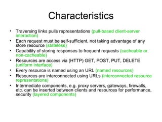 Characteristics
• Traversing links pulls representations (pull-based client-server
interaction)
• Each request must be self-sufficient, not taking advantage of any
store resource (stateless)
• Capability of storing responses to frequent requests (cacheable or
non-cacheable)
• Resources are access via (HTTP) GET, POST, PUT, DELETE
(uniform interface)
• Every resource is named using an URL (named resources)
• Resources are interconnected using URLs (interconnected resource
representations)
• Intermediate components, e.g. proxy servers, gateways, firewalls,
etc. can be inserted between clients and resources for performance,
security (layered components)
 