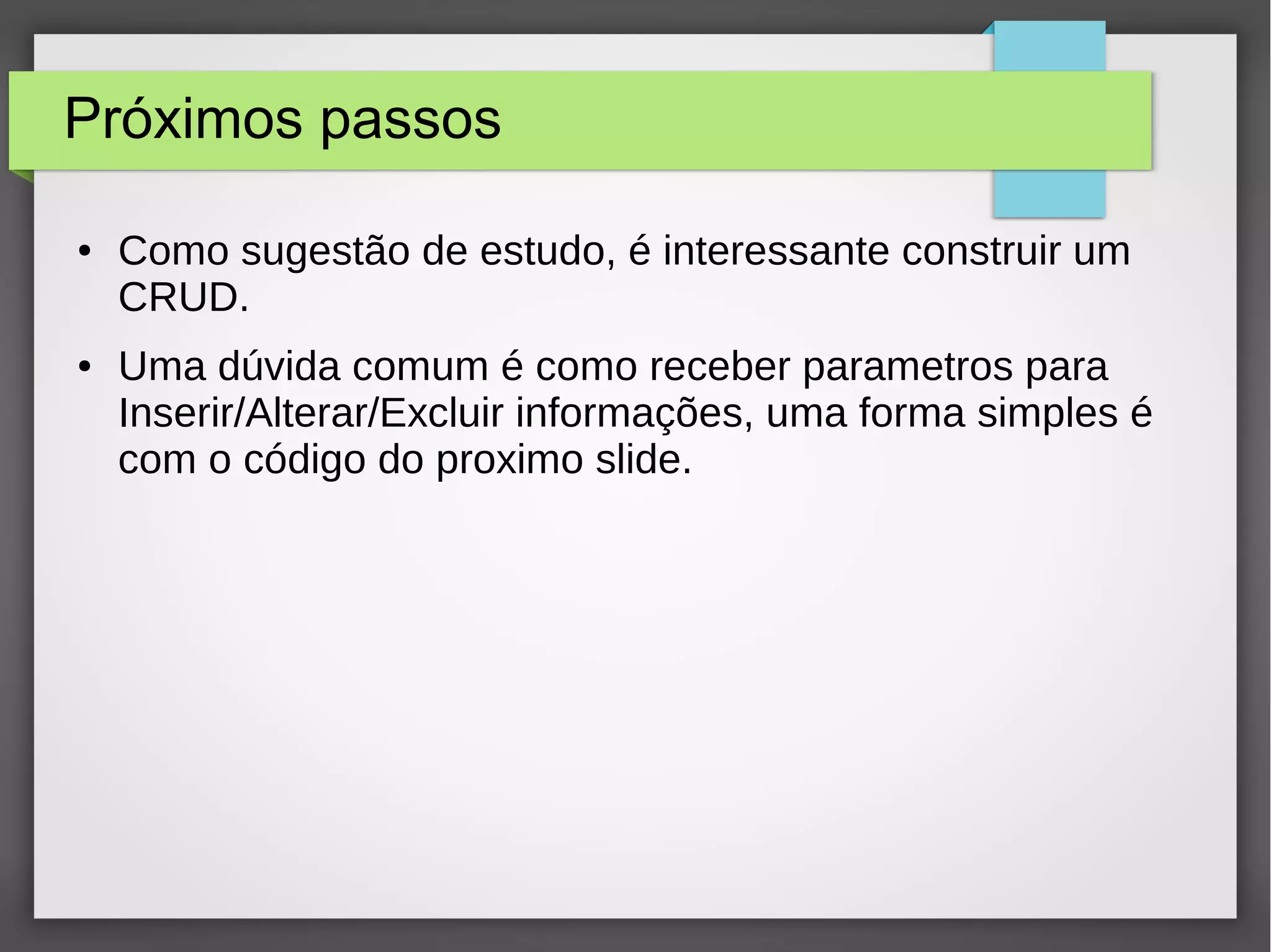 Próximos passos
● Como sugestão de estudo, é interessante construir um
CRUD.
● Uma dúvida comum é como receber parametros para
Inserir/Alterar/Excluir informações, uma forma simples é
com o código do proximo slide.
 